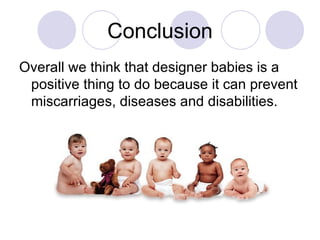 Overall we think that designer babies is a positive thing to do because it can prevent miscarriages, diseases and disabilities.  Conclusion 