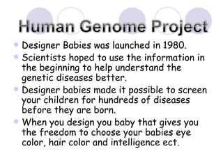 Designer Babies was launched in 1980. Scientists hoped to use the information in the beginning to help understand the genetic diseases better.  Designer babies made it possible to screen your children for hundreds of diseases before they are born.  When you design you baby that gives you the freedom to choose your babies eye color, hair color and intelligence ect.  