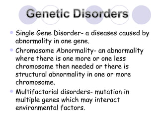 Single Gene Disorder- a diseases caused by abnormality in one gene. Chromosome Abnormality- an abnormality where there is one more or one less chromosome then needed or there is structural abnormality in one or more chromosome. Multifactorial disorders- mutation in multiple genes which may interact environmental factors. 