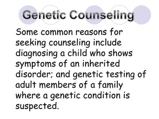 Some common reasons for seeking counseling include diagnosing a child who shows symptoms of an inherited disorder; and genetic testing of adult members of a family where a genetic condition is suspected.  