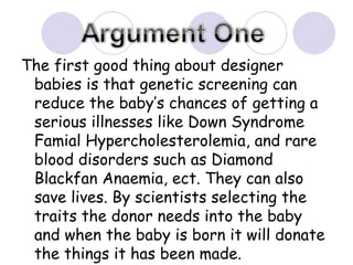 The first good thing about designer babies is that genetic screening can reduce the baby’s chances of getting a serious illnesses like Down Syndrome Famial Hypercholesterolemia, and rare blood disorders such as Diamond Blackfan Anaemia, ect. They can also save lives. By scientists selecting the traits the donor needs into the baby and when the baby is born it will donate the things it has been made. 