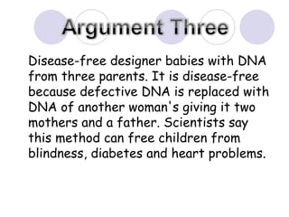Disease-free designer babies with DNA from three parents. It is disease-free because defective DNA is replaced with DNA of another woman's giving it two mothers and a father. Scientists say this method can free children from blindness, diabetes and heart problems.  