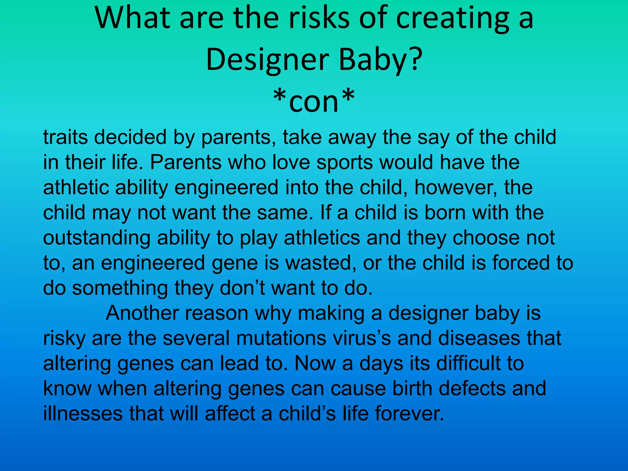 If you could design your baby's features would you?*Con*Argument 1If allowed, designer babies will have a bad impact in our world. It will end in many people thinking that foreigners and anyone else who seems are disgusting and people are scared of them. People who have  genetic defects would be socially excluded from other kids. They will be separated from the society. Today, people who have genetic defects are already treated different and put away from the public in seven different parts of the world. Designer babies, will lead to injustice on the basis of certain qualities or traits. Kids of rich families will get genetic enhancement, which will lead to genetic upper class people. This gives them an unfair advantage over the other kids. Also, people that aren’t able to afford genetic engineering will be looked down at. Therefore, creating a greater problem in the world. Even though, most parts of the world are still male dominated,  the gender of the baby can lead to gender discrimination across the globe. 