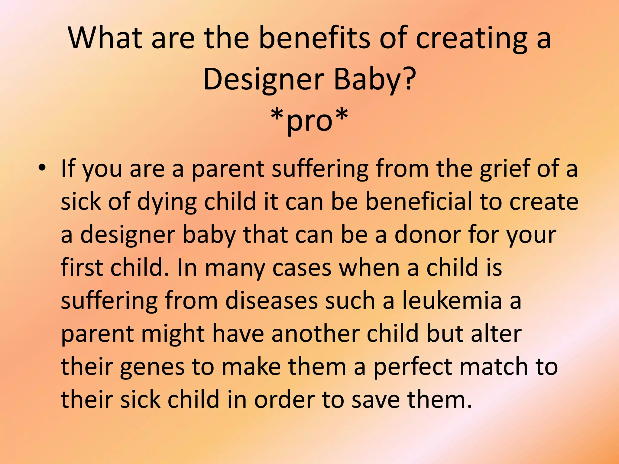 Hooray for Designer babies*Pro*Argument 2In some cases designer babies can be a good thing. For instance, The Hashmi family have a child who has a rare blood disorder, who urgently needs a blood marrow transplant. Now the Hashmi’s may be able to have a child that will be free from the disorder that the other child has. The child that is going to be born could also donate tissue to cure its sibling. This is a positive side to designer babies.