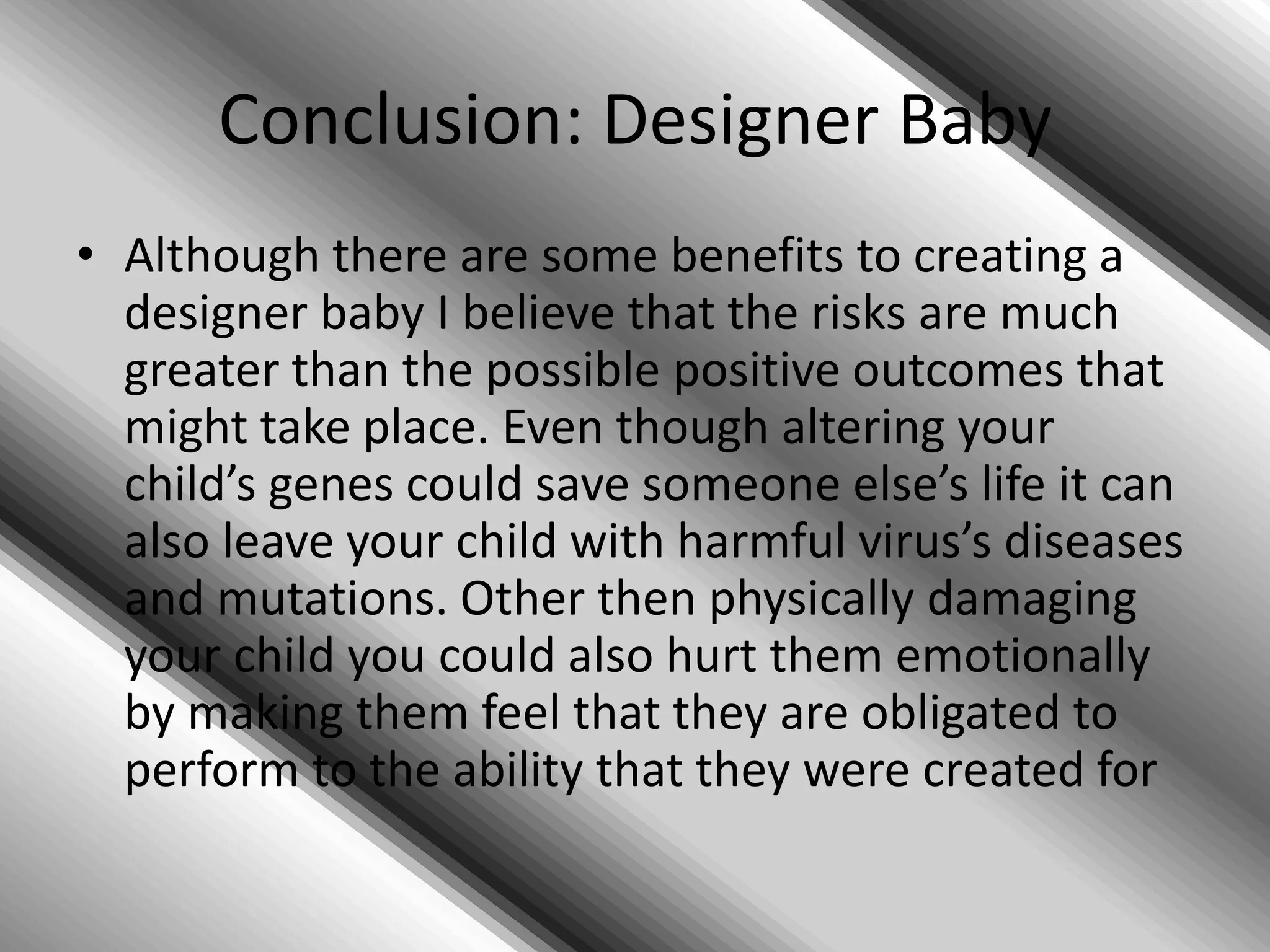 What are the benefits of creating a Designer Baby?*pro*If you are a parent suffering from the grief of a sick of dying child it can be beneficial to create a designer baby that can be a donor for your first child. In many cases when a child is suffering from diseases such a leukemia a parent might have another child but alter their genes to make them a perfect match to their sick child in order to save them.