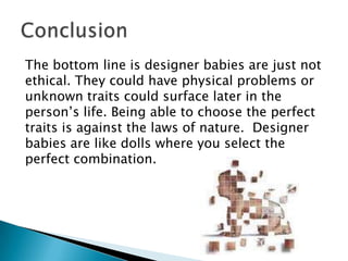 The bottom line is designer babies are just not ethical. They could have physical problems or unknown traits could surface later in the person’s life. Being able to choose the perfect traits is against the laws of nature.  Designer babies are like dolls where you select the perfect combination.  Conclusion