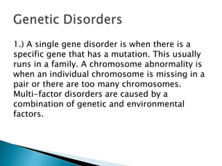1.) A single gene disorder is when there is a specific gene that has a mutation. This usually runs in a family. A chromosome abnormality is when an individual chromosome is missing in a pair or there are too many chromosomes. Multi-factor disorders are caused by a combination of genetic and environmental factors.Genetic Disorders
