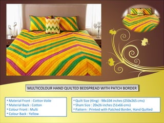 • Material Front : Cotton Voile
• Material Back : Cotton
• Colour Front : Multi
• Colour Back : Yellow
• Quilt Size (King) : 98x104 inches (250x265 cms)
• Sham Size : 20x26 inches (51x66 cms)
• Pattern : Printed with Patched Border, Hand Quilted
MULTICOLOUR HAND QUILTED BEDSPREAD WITH PATCH BORDERMULTICOLOUR HAND QUILTED BEDSPREAD WITH PATCH BORDER
 
