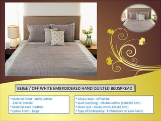 BEIGE / OFF WHITE EMBROIDERED HAND QUILTED BEDSPREADBEIGE / OFF WHITE EMBROIDERED HAND QUILTED BEDSPREAD
• Material Front : 100% Cotton
220 TC Percale
• Material Back : Cotton
• Colour Front : Beige
• Colour Back : Off White
• Quilt Size(King) : 98x104 inches (250x265 cms)
• Sham Size : 20x26 inches (51x66 cms)
• Type of Embroidery : Embroidery on Lace Fabric
 