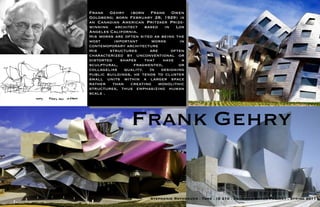Frank Gehry (born Frank Owen
Goldberg; born February 28, 1929) is
an Canadian American Pritzker Prize-
winning architect based in Los
Angeles California.
His works are often sited as being the
most      important      works      in
contemoporary architecture
His     structures      are      often
characterized by unconventional or
distorted   shapes    that   have    a
sculptural,       fragmented,       or
collagelike quality. In designing
public buildings, he tends to cluster
small units within a larger space
rather than creating monolithic
structures, thus emphasizing human
scale .




                Frank Gehry

                        Stephanie Rothbauer . Tone . ID 210 . Designer Board Project . Spring 2011
 