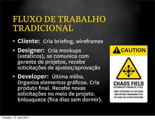 FLUXO DE TRABALHO
         TRADICIONAL
         • Cliente: Cria brieﬁng, wireframes
         • Designer: Cria mockups
           (estáticos), se comunica com
           gerente de projetos, recebe
           solicitações de ajustes/aprovação
         • Developer: Última milha.
           Organiza elementos gráﬁcos. Cria
           produto ﬁnal. Recebe novas
           solicitações no meio de projeto.
           Enlouquece (ﬁca dias sem dormir).

Tuesday, 12. April 2011
 