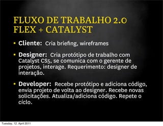 FLUXO DE TRABALHO 2.0
         FLEX + CATALYST
         • Cliente: Cria brieﬁng, wireframes
         • Designer: Cria protótipo de trabalho com
             Catalyst CS5, se comunica com o gerente de
             projetos, interage. Requerimento: designer de
             interação.
         • Developer: Recebe protótipo e adiciona código,
             envia projeto de volta ao designer. Recebe novas
             solicitações. Atualiza/adiciona código. Repete o
             cíclo.


Tuesday, 12. April 2011
 