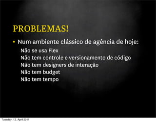 PROBLEMAS!
         • Num ambiente clássico de agência de hoje:
               Não se usa Flex
               Não tem controle e versionamento de código
               Não tem designers de interação
               Não tem budget
               Não tem tempo




Tuesday, 12. April 2011
 