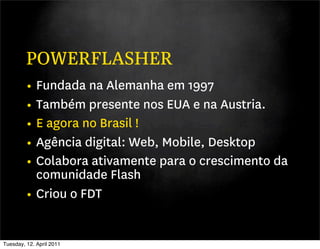 POWERFLASHER
         • Fundada na Alemanha em 1997
         • Também presente nos EUA e na Austria.
         • E agora no Brasil !
         • Agência digital: Web, Mobile, Desktop
         • Colabora ativamente para o crescimento da
           comunidade Flash
         • Criou o FDT

Tuesday, 12. April 2011
 