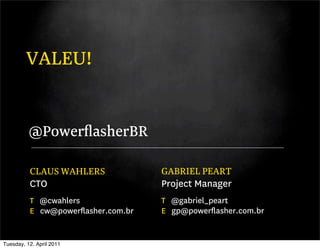VALEU!


          @PowerﬂasherBR

          CLAUS WAHLERS             GABRIEL PEART
          CTO                       Project Manager
          T @cwahlers               T @gabriel_peart
          E cw@powerﬂasher.com.br   E gp@powerﬂasher.com.br


Tuesday, 12. April 2011
 