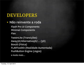 DEVELOPERS
         • Não reinvente a roda
               Flash Pro UI Components
               Minimal Components
               Flex
               TweenLite (Transições)
               Away3D/Alternativa3D/... (3D)
               Box2D (Física)
               FLARToolKit (Realidade Aumentada)
               PushButton Engine (Jogos)
               e muito mais...


Tuesday, 12. April 2011
 