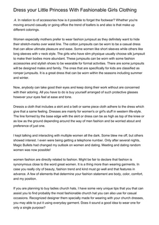 Dress your Little Princess With Fashionable Girls Clothing
.4. In relation to of accessories how is it possible to forget the footwear? Whether you're
moving around casually or going office the trend of loafers is and also is that make up
different colorings.
Women especially mothers prefer to wear fashion jumpsuit as they definitely want to hide
their stretch-marks over waist line. The cotton jumpsuits can be worn to be a casual dress
that can allow ultimate pleasure and ease. Some women like short sleeves while others like
long sleeves with v neck style. The girls who have slim physique usually choose silk jumpsuit
to make their bodies more abundant. These jumpsuits can be worn with some fashion
accessories and stylish shoes to be wearable for formal activities. There are some jumpsuits
will be designed males and family. The ones that are specifically for kids are classified as
romper jumpsuits. It is a great dress that can be worn within the seasons including summer
and winter.
Now, anybody can take good their eyes and keep doing their work without are concerned
with their adoring. All you have to do is buy yourself arranged of such protective glasses
however your eyes feel at ease and tone.
Dressis a cloth that includes a skirt and a belt or same piece cloth adhere to the dress which
give that a same feeling. Dresses are mainly for women's or girl's stuff in western life-style.
The line formed by the base edge with the skirt or dress can be as high as top of the knee or
as low as the ground depending around the way of men fashion and be worried about and
preference of just one.
I kept talking and interacting with multiple women all the dark. Some blew me off, but others
showed interest. I even were being getting a telephone number. Only after several nights,
Magic Bullets had changed my outlook on women and dating. Meeting and dating random
women was now possible!
women fashion are directly related to fashion. Might be fair to declare that fashion is
synonymous close to the word great women. It is a thing more than wearing garments. In
case you really city of beauty, fashion trend and kind must go well and that features in
advance. A few of elements that determine your fashion statement are body, color, comfort,
and my position.
If you are planning to buy ladies church hats, I have some very unique tips that you that can
assist you to find probably the most fashionable church hat you can also use for casual
occasions. Recognized designer them specially made for wearing with your church dresses,
you may able to put it using everyday garment. Does it sound a good idea to wear one for
only a single purpose?
 