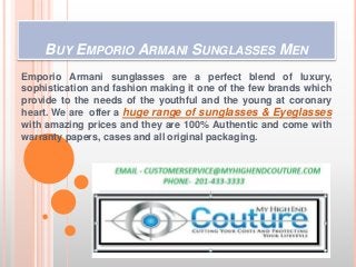 BUY EMPORIO ARMANI SUNGLASSES MEN
Emporio Armani sunglasses are a perfect blend of luxury,
sophistication and fashion making it one of the few brands which
provide to the needs of the youthful and the young at coronary
heart. We are offer a huge range of sunglasses & Eyeglasses
with amazing prices and they are 100% Authentic and come with
warranty papers, cases and all original packaging.
 