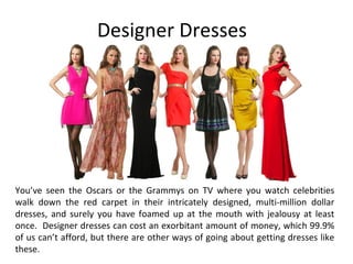 Designer Dresses
You’ve seen the Oscars or the Grammys on TV where you watch celebrities
walk down the red carpet in their intricately designed, multi-million dollar
dresses, and surely you have foamed up at the mouth with jealousy at least
once. Designer dresses can cost an exorbitant amount of money, which 99.9%
of us can’t afford, but there are other ways of going about getting dresses like
these.
 