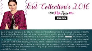 Eid is a very special day in the life of Muslims after Ramadan Kareem. It is a very special day, so for this
dress must also be special. As we all know women always want to wear a dress which is unique and
beautiful. On the occasion of Eid they are mad about their clothes. For this PakRobe has launched new
Eid Collections 2016. In this collections we are providing high quality products. We are giving special
Eid Dresses with custom tailoring. But hang on! The time is too short. As we stitch according to your
body measurements so we need time to stitch it well. We are making a plan that Place your order before
17th of June for 100% delivery before Eid. Only 2 days left, so hurry and don’t miss the chance to buy
your Eid Dress online on time.
Save
20%
 