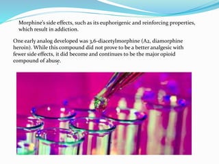Morphine’s side effects, such as its euphorigenic and reinforcing properties,
which result in addiction.
One early analog developed was 3,6-diacetylmorphine (A2, diamorphine
heroin). While this compound did not prove to be a better analgesic with
fewer side effects, it did become and continues to be the major opioid
compound of abuse.,
 
