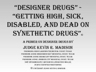 “Designer Drugs” -
“getting high, sick,
DisableD, anD DeaD on
sYnethetic Drugs”©
a Primer on Designer Drugs bY
JuDge kevin r. maDison
PresiDing JuDge lakewaY municiPal court, texas
PresiDing JuDge horseshoe baY municiPal court, texas
PresiDing JuDge briarcliFF municiPal court, texas
PresiDing JuDge Johnson citY municiPal court, texas
emt-intermeDiate (aDvanceD liFesaving skills)
state certiFieD FireFighter
© coPYright JuDge kevin r. maDison
 
