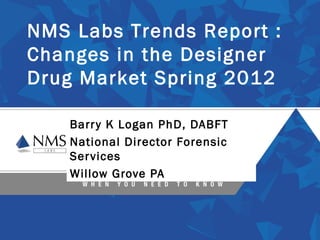 NMS Labs Trends Report :
Changes in the Designer
Drug Market Spring 2012

    Barr y K Logan PhD, DABFT
    National Director Forensic
    Ser vices
    Willow Grove PA
 