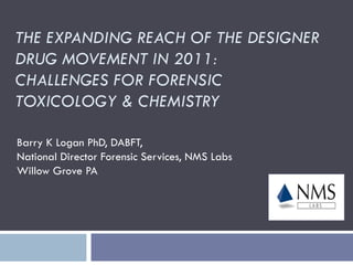 THE EXPANDING REACH OF THE DESIGNER
DRUG MOVEMENT IN 2011:
CHALLENGES FOR FORENSIC
TOXICOLOGY & CHEMISTRY

Barry K Logan PhD, DABFT,
National Director Forensic Services, NMS Labs
Willow Grove PA
 