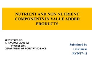 NUTRIENT AND NON NUTRIENT
COMPONENTS IN VALUE ADDED
PRODUCTS
Submitted by
G.Srinivas
RVD/17–11
SUBMITTED TO:
Dr K.VIJAYA LAKSHMI
PROFESSOR
DEPARTMENT OF POULTRY SCIENCE
 