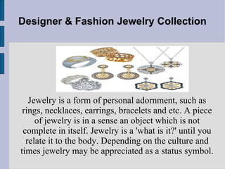 Designer & Fashion Jewelry Collection Jewelry is a form of personal adornment, such as rings, necklaces, earrings, bracelets and etc. A piece of jewelry is in a sense an object which is not complete in itself. Jewelry is a 'what is it?' until you relate it to the body. Depending on the culture and times jewelry may be appreciated as a status symbol. 