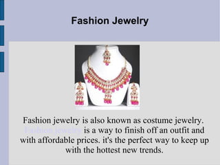 Fashion Jewelry Fashion jewelry is also known as costume jewelry.  Fashion jewelry  is a way to finish off an outfit and with affordable prices. it's the perfect way to keep up with the hottest new trends. 