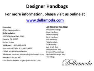 Designer Handbags
For more information, please visit us online at
www.dellamoda.com
Contactus
Office Headquarters:
Dellamoda Inc.
18375 Ventura Blvd #356
Tarzana, CA 91356
United States
Toll-Free #: 1-800-515-8523
International Calls: 1-310-622-4490
E-Mail: info@dellamoda.com
Wholesale Inquiries: wholesale@dellamoda.com
Have Products to Sell?
Contact Our Buyers: buyers@dellamoda.com
All Designer Handbags
Designer Handbags
Gucci Handbags
Prada Handbags
Fendi Handbags
Dior Handbags
Tods Handbags
YSL Handbags
Just Cavalli Bags
Designer Hobo Bags
Designer Shoulder Bags
Designer Messenger Bags
Travel Bags
 