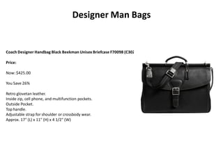 Designer Man Bags
Coach Designer Handbag Black Beekman Unisex Briefcase F70098 (C302)
Price:
Now: $425.00
You Save 26%
Retro glovetan leather.
Inside zip, cell phone, and multifunction pockets.
Outside Pocket.
Top handle.
Adjustable strap for shoulder or crossbody wear.
Approx. 17" (L) x 11" (H) x 4 1/2" (W)
 