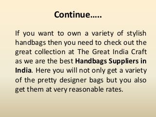 Continue…..
If you want to own a variety of stylish
handbags then you need to check out the
great collection at The Great India Craft
as we are the best Handbags Suppliers in
India. Here you will not only get a variety
of the pretty designer bags but you also
get them at very reasonable rates.
 