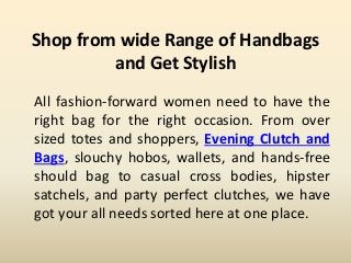 Shop from wide Range of Handbags
and Get Stylish
All fashion-forward women need to have the
right bag for the right occasion. From over
sized totes and shoppers, Evening Clutch and
Bags, slouchy hobos, wallets, and hands-free
should bag to casual cross bodies, hipster
satchels, and party perfect clutches, we have
got your all needs sorted here at one place.
 