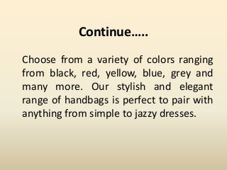 Continue…..
Choose from a variety of colors ranging
from black, red, yellow, blue, grey and
many more. Our stylish and elegant
range of handbags is perfect to pair with
anything from simple to jazzy dresses.
 