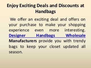 Enjoy Exciting Deals and Discounts at
Handbags
We offer an exciting deal and offers on
your purchase to make your shopping
experience even more interesting.
Designer Handbags Wholesale
Manufacturers provide you with trendy
bags to keep your closet updated all
season.
 