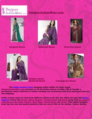 DesignerIndianWear.com




        Georgette Sarees               Bollywood Sarees           Party Wear Sarees




                             Designer Sarees
                             Handwork Sarees              Contemporary Sarees


         The Indian women’s wear shopping online suffice all these issues.
DesignerIndianWear.com presents to all the Indian women in India, USA & Canada, a
fantabulous online collection of Indian clothing and accessories with easy buying process and
free shipping.

Indian woman need not shop from different places as its’ just few clicks that give her Indian
apparels variety like Sarees, Salwar Kameez, Chaniya Choli and Kurtis along with accessories
collections as in Indian Jewelry, Hand Bags, Clutch Purses and Stoles. This online Designer
store has the chic and quality products that are rare to find in the market. Colors, fabrics,
 