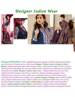 Designer Indian Wear




DesignerIndianWear.com is highlighting popular segments of Indian clothing separately for
your convenience in buying such as Indian sarees, designer Indian sarees, designer salwar
kameez, designer kurtis and other Indian designer clothes, Indian fashion designer clothes as well as
Indian jewelry and handbags. We save your money & time with great prices allowing you to purchase
directly from our online designer Indian saree store - DesignerIndianWear.com. Get novel
collection of Indian designer sarees from us with latest collection of designer georgette sarees,
bollywood sarees, party wear sarees, Indian sarees, embroidered sarees as well as lehenga sarees,
traditional sarees, bridal sarees, wedding sarees, Indian designer lehenga sarees, bridal wedding
sarees, designer Indian Brasso Saris, designer chiffon saris, and designer bridal sarees. You can buy
matchless designer traditional / designer salwar kameez, designer Indian unstitched salwar
kameez, Indian punjabi salwar kamiz, Indian kurtis, designer chaniya choli and designer
jewelry. We have introduced DesignerIndianWear.com for our global customers mainly from Canada,
 