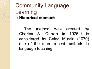 Community Language
Learning
 Historical moment
The method was created by
Charles A. Curran in 1976.It is
considered by Celce Murcia (1979)
one of the more recent methods to
language teaching.
 