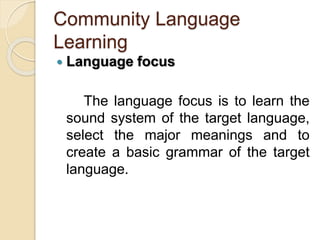 Community Language
Learning
 Language focus
The language focus is to learn the
sound system of the target language,
select the major meanings and to
create a basic grammar of the target
language.
 