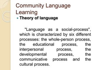 Community Language
Learning
 Theory of language
"Language as a social-process",
which is characterized by six different
processes: the whole-person process,
the educational process, the
interpersonal process, the
developmental process, the
communicative process and the
cultural process.
 