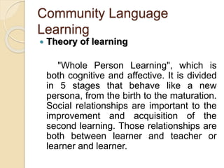 Community Language
Learning
 Theory of learning
"Whole Person Learning", which is
both cognitive and affective. It is divided
in 5 stages that behave like a new
persona, from the birth to the maturation.
Social relationships are important to the
improvement and acquisition of the
second learning. Those relationships are
both between learner and teacher or
learner and learner.
 