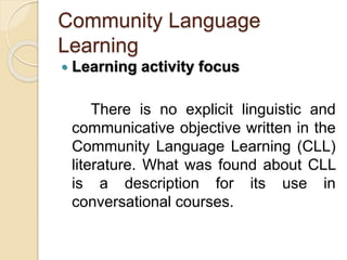 Community Language
Learning
 Learning activity focus
There is no explicit linguistic and
communicative objective written in the
Community Language Learning (CLL)
literature. What was found about CLL
is a description for its use in
conversational courses.
 