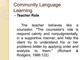Community Language
Learning
 Teacher Role
The teacher behaves like a
counselor. "The counselor's role is
respond calmly and nonjudgmentally,
in a supportive manner, and help the
client try to understand his or her
problems better by applying order and
analysis to them." (Richard &
Rodgers, 1986:122)
 