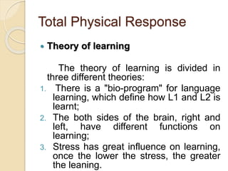 Total Physical Response
 Theory of learning
The theory of learning is divided in
three different theories:
1. There is a "bio-program" for language
learning, which define how L1 and L2 is
learnt;
2. The both sides of the brain, right and
left, have different functions on
learning;
3. Stress has great influence on learning,
once the lower the stress, the greater
the leaning.
 