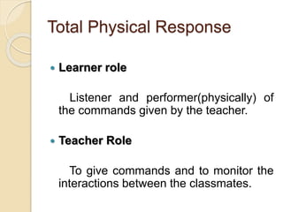 Total Physical Response
 Learner role
Listener and performer(physically) of
the commands given by the teacher.
 Teacher Role
To give commands and to monitor the
interactions between the classmates.
 