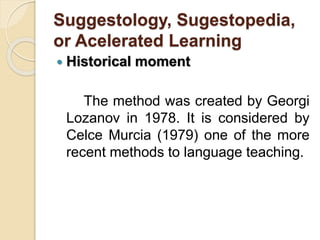 Suggestology, Sugestopedia,
or Acelerated Learning
 Historical moment
The method was created by Georgi
Lozanov in 1978. It is considered by
Celce Murcia (1979) one of the more
recent methods to language teaching.
 