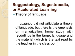 Suggestology, Sugestopedia,
or Acelerated Learning
 Theory of language
Lozanov did not articulate a theory
of language, but there is the emphasis
on memorization, home study with
recordings in the target language and
the material (which is the text read by
the teacher in the classroom).
 