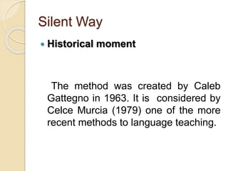 Silent Way
 Historical moment
The method was created by Caleb
Gattegno in 1963. It is considered by
Celce Murcia (1979) one of the more
recent methods to language teaching.
 